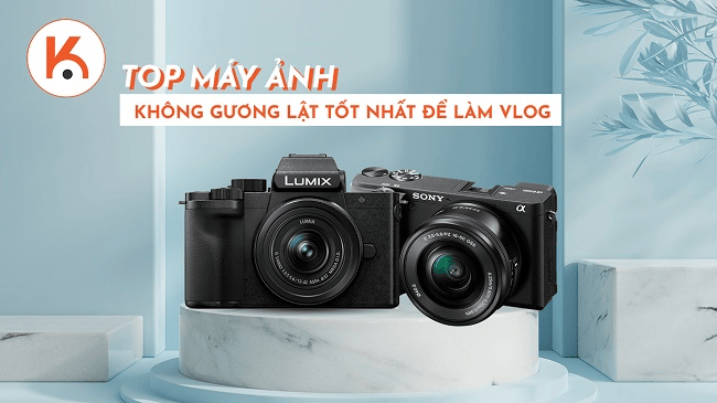 Đừng bỏ lỡ top máy ảnh không gương lật tốt nhất để làm Vlog